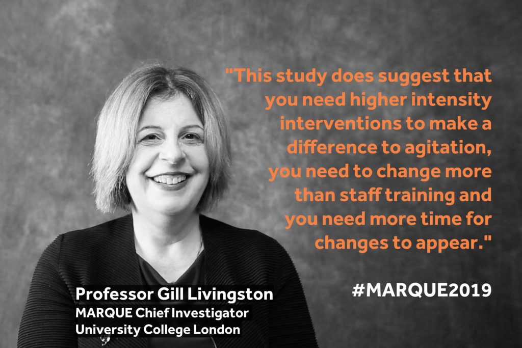 "This study does suggest that you need higher intensity interventions to make a difference to agitation, you need to change more than staff training and you need more time for changes to appear". - Gill Livingston, MARQUE Chief Investigator